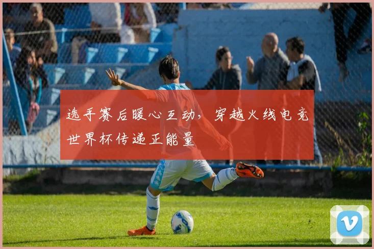 选手赛后暖心互动，穿越火线电竞世界杯传递正能量