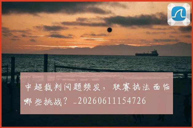 中超裁判问题频发,联赛执法面临哪些挑战?_20260611154726