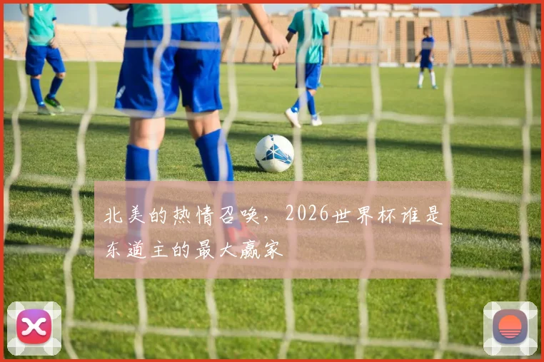 北美的热情召唤,2026世界杯谁是东道主的最大赢家