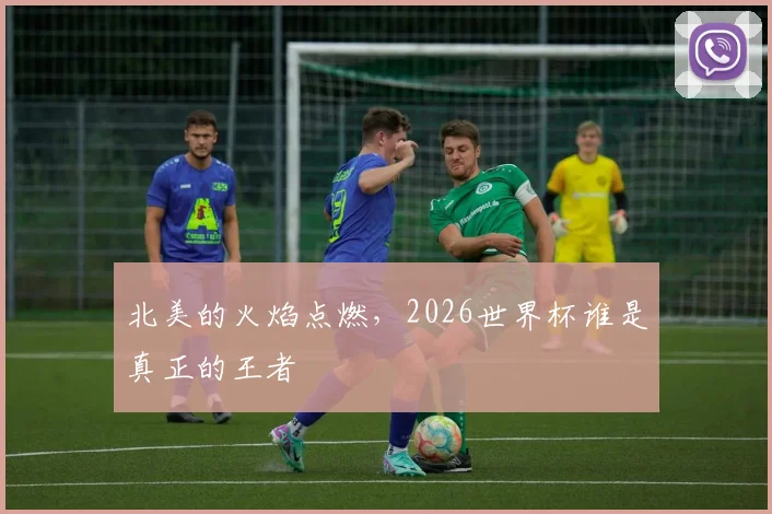北美的火焰点燃,2026世界杯谁是真正的王者