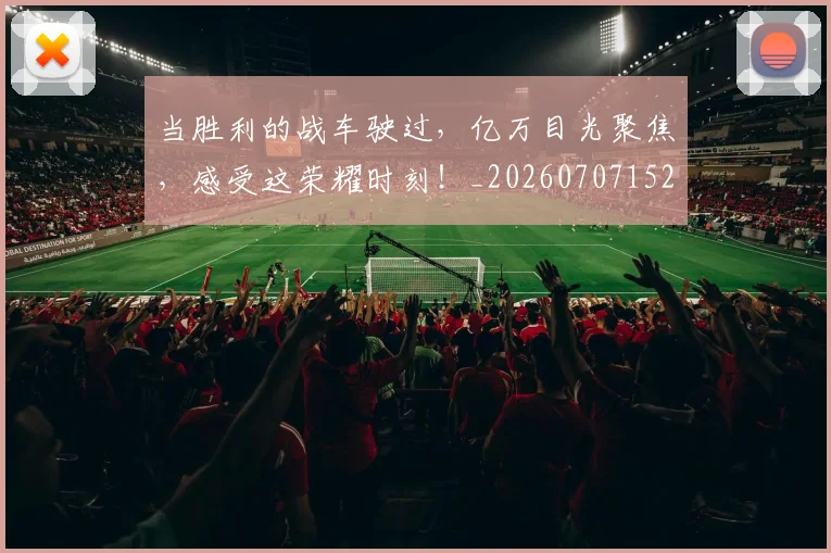 当胜利的战车驶过，亿万目光聚焦，感受这荣耀时刻！_20260707152848