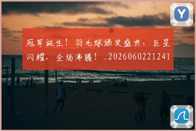 冠军诞生！羽毛球颁奖盛典，巨星闪耀，全场沸腾！_20260602212419