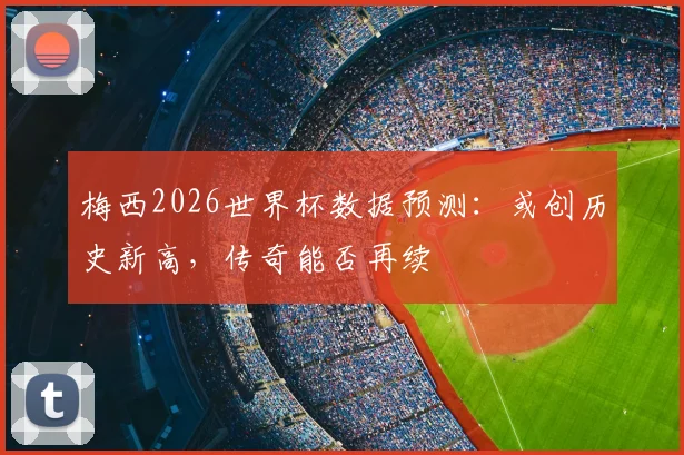梅西2026世界杯数据预测：或创历史新高，传奇能否再续