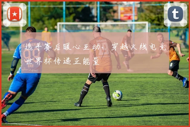 选手赛后暖心互动,穿越火线电竞世界杯传递正能量