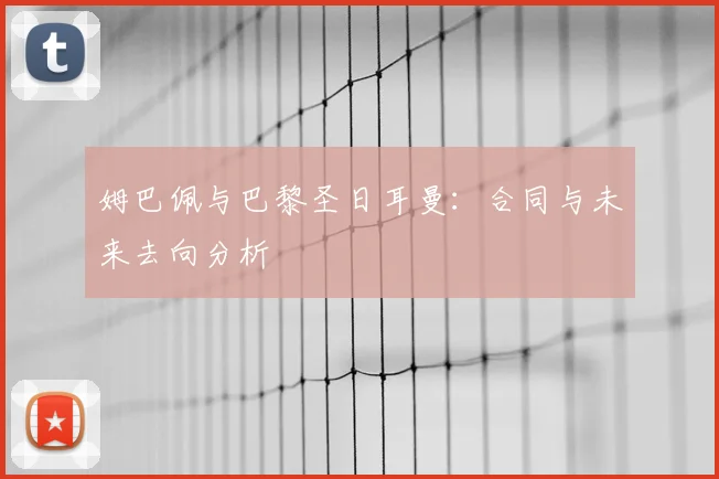 姆巴佩与巴黎圣日耳曼:合同与未来去向分析