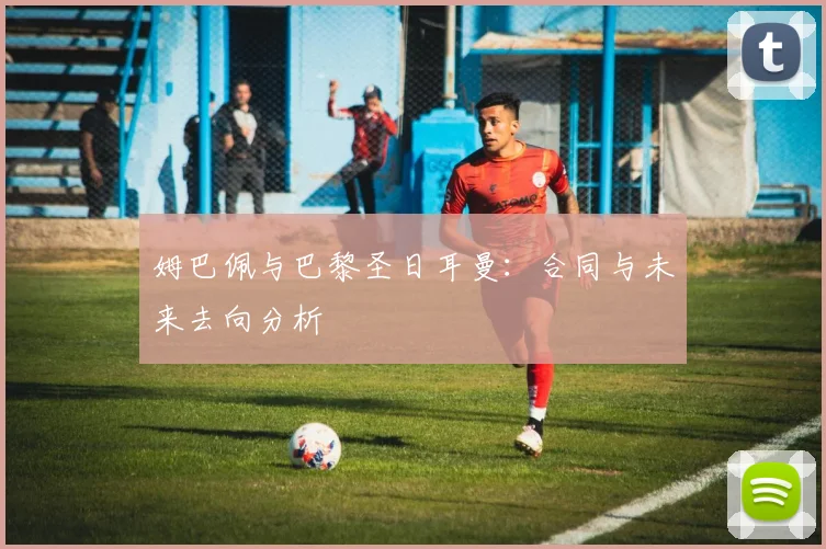 姆巴佩与巴黎圣日耳曼：合同与未来去向分析