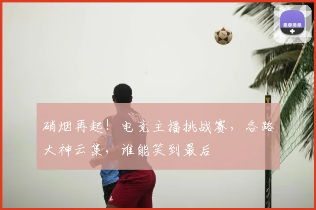 硝烟再起!电竞主播挑战赛,各路大神云集,谁能笑到最后