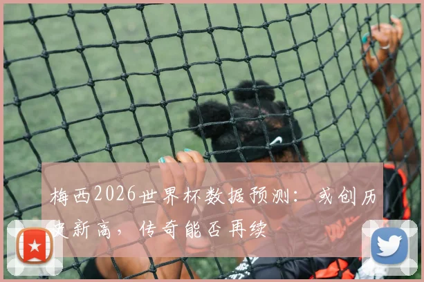 梅西2026世界杯数据预测:或创历史新高,传奇能否再续