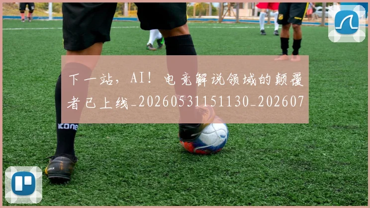 下一站,AI!电竞解说领域的颠覆者已上线_20260531151130_20260702174140