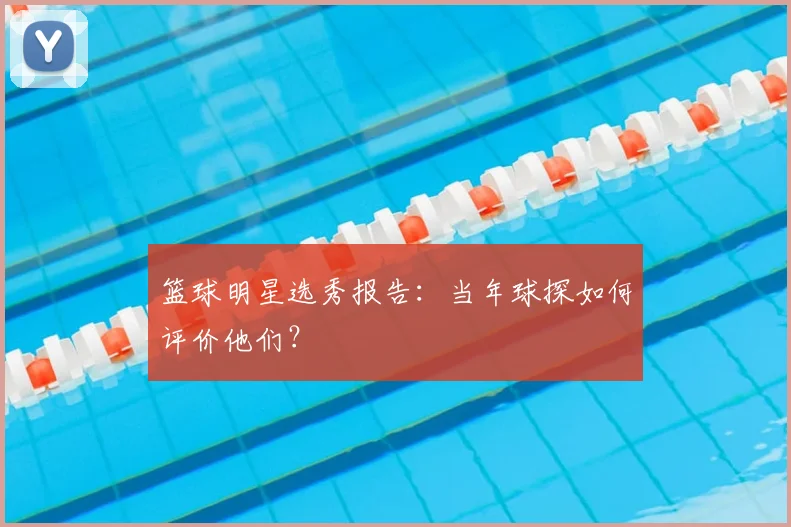 篮球明星选秀报告：当年球探如何评价他们？