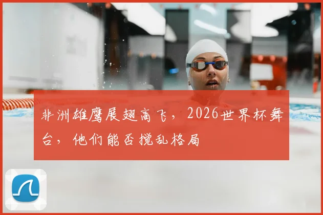 非洲雄鹰展翅高飞,2026世界杯舞台,他们能否搅乱格局